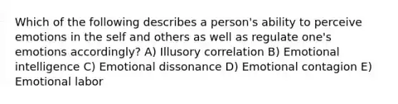 Which of the following describes a​ person's ability to perceive emotions in the self and others as well as regulate​ one's emotions​ accordingly? A) Illusory correlation B) Emotional intelligence C) Emotional dissonance D) Emotional contagion E) Emotional labor