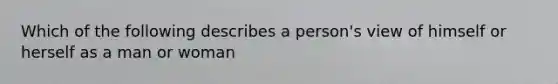 Which of the following describes a person's view of himself or herself as a man or woman