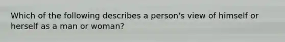 Which of the following describes a person's view of himself or herself as a man or woman?