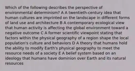 Which of the following describes the perspective of environmental determinism? A A twentieth-century idea that human cultures are imprinted on the landscape in different forms of land use and architecture B A contemporary ecological view that human activity is affecting the global environment toward a negative outcome C A former scientific viewpoint stating that factors within the physical geography of a region shape the local population's culture and behaviors D A theory that humans hold the ability to modify Earth's physical geography to meet the resource needs of a society E A belief system based on an ideology that humans have dominion over Earth and its <a href='https://www.questionai.com/knowledge/k6l1d2KrZr-natural-resources' class='anchor-knowledge'>natural resources</a>