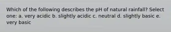 Which of the following describes the pH of natural rainfall? Select one: a. very acidic b. slightly acidic c. neutral d. slightly basic e. very basic