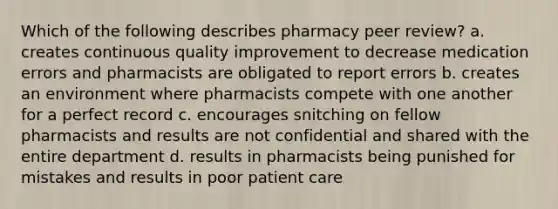 Which of the following describes pharmacy peer review? a. creates continuous quality improvement to decrease medication errors and pharmacists are obligated to report errors b. creates an environment where pharmacists compete with one another for a perfect record c. encourages snitching on fellow pharmacists and results are not confidential and shared with the entire department d. results in pharmacists being punished for mistakes and results in poor patient care