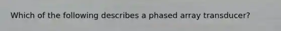 Which of the following describes a phased array transducer?