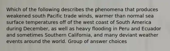 Which of the following describes the phenomena that produces weakened south Pacific trade winds, warmer than normal sea surface temperatures off of the west coast of South America during December, as well as heavy flooding in Peru and Ecuador and sometimes Southern California, and many deviant weather events around the world. Group of answer choices