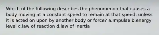 Which of the following describes the phenomenon that causes a body moving at a constant speed to remain at that speed, unless it is acted on upon by another body or force? a.Impulse b.energy level c.law of reaction d.law of inertia