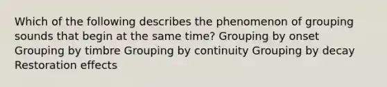 Which of the following describes the phenomenon of grouping sounds that begin at the same time? Grouping by onset Grouping by timbre Grouping by continuity Grouping by decay Restoration effects