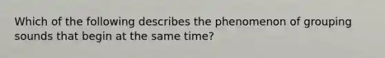 Which of the following describes the phenomenon of grouping sounds that begin at the same time?