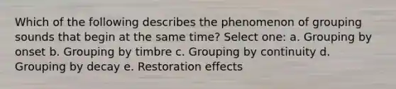 Which of the following describes the phenomenon of grouping sounds that begin at the same time? Select one: a. Grouping by onset b. Grouping by timbre c. Grouping by continuity d. Grouping by decay e. Restoration effects