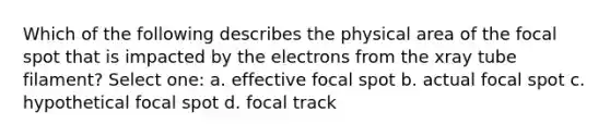 Which of the following describes the physical area of the focal spot that is impacted by the electrons from the xray tube filament? Select one: a. effective focal spot b. actual focal spot c. hypothetical focal spot d. focal track