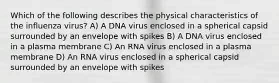 Which of the following describes the physical characteristics of the influenza virus? A) A DNA virus enclosed in a spherical capsid surrounded by an envelope with spikes B) A DNA virus enclosed in a plasma membrane C) An RNA virus enclosed in a plasma membrane D) An RNA virus enclosed in a spherical capsid surrounded by an envelope with spikes