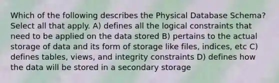 Which of the following describes the Physical Database Schema? Select all that apply. A) defines all the logical constraints that need to be applied on the data stored B) pertains to the actual storage of data and its form of storage like files, indices, etc C) defines tables, views, and integrity constraints D) defines how the data will be stored in a secondary storage