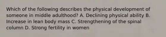 Which of the following describes the physical development of someone in middle adulthood? A. Declining physical ability B. Increase in lean body mass C. Strengthening of the spinal column D. Strong fertility in women