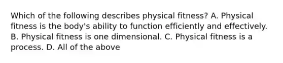 Which of the following describes physical fitness? A. Physical fitness is the body's ability to function efficiently and effectively. B. Physical fitness is one dimensional. C. Physical fitness is a process. D. All of the above