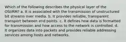 Which of the following describes the physical layer of the OSI/RM? a. It is associated with the transmission of unstructured bit streams over media. b. It provides reliable, transparent transport between end points. c. It defines how data is formatted for transmission and how access to the network is controlled. d. It organizes data into packets and provides reliable addressing services among hosts and networks.