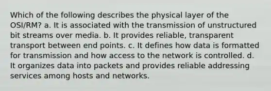 Which of the following describes the physical layer of the OSI/RM? a. It is associated with the transmission of unstructured bit streams over media. b. It provides reliable, transparent transport between end points. c. It defines how data is formatted for transmission and how access to the network is controlled. d. It organizes data into packets and provides reliable addressing services among hosts and networks.