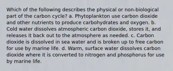 Which of the following describes the physical or non-biological part of the carbon cycle? a. Phytoplankton use carbon dioxide and other nutrients to produce carbohydrates and oxygen. b. Cold water dissolves atmospheric carbon dioxide, stores it, and releases it back out to the atmosphere as needed. c. Carbon dioxide is dissolved in sea water and is broken up to free carbon for use by marine life. d. Warm, surface water dissolves carbon dioxide where it is converted to nitrogen and phosphorus for use by marine life.