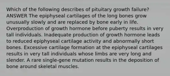 Which of the following describes of pituitary growth failure? ANSWER The epiphyseal cartilages of the long bones grow unusually slowly and are replaced by bone early in life. Overproduction of growth hormone before puberty results in very tall individuals. Inadequate production of growth hormone leads to reduced epiphyseal cartilage activity and abnormally short bones. Excessive cartilage formation at the epiphyseal cartilages results in very tall individuals whose limbs are very long and slender. A rare single-gene mutation results in the deposition of bone around skeletal muscles.