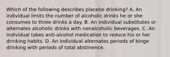 Which of the following describes placebo drinking? A. An individual limits the number of alcoholic drinks he or she consumes to three drinks a day. B. An individual substitutes or alternates alcoholic drinks with nonalcoholic beverages. C. An individual takes anti-alcohol medication to reduce his or her drinking habits. D. An individual alternates periods of binge drinking with periods of total abstinence.