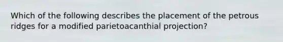 Which of the following describes the placement of the petrous ridges for a modified parietoacanthial projection?