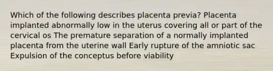 Which of the following describes placenta previa? Placenta implanted abnormally low in the uterus covering all or part of the cervical os The premature separation of a normally implanted placenta from the uterine wall Early rupture of the amniotic sac Expulsion of the conceptus before viability