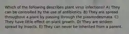 Which of the following describes plant virus infections? A) They can be controlled by the use of antibiotics. B) They are spread throughout a plant by passing through the plasmodesmata. C) They have little effect on plant growth. D) They are seldom spread by insects. E) They can never be inherited from a parent.