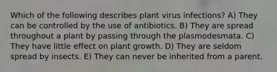 Which of the following describes plant virus infections? A) They can be controlled by the use of antibiotics. B) They are spread throughout a plant by passing through the plasmodesmata. C) They have little effect on plant growth. D) They are seldom spread by insects. E) They can never be inherited from a parent.