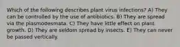 Which of the following describes plant virus infections? A) They can be controlled by the use of antibiotics. B) They are spread via the plasmodesmata. C) They have little effect on plant growth. D) They are seldom spread by insects. E) They can never be passed vertically.