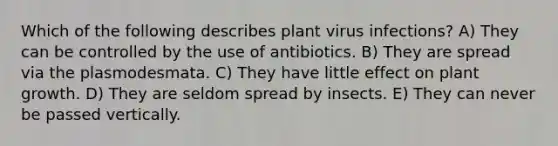 Which of the following describes plant virus infections? A) They can be controlled by the use of antibiotics. B) They are spread via the plasmodesmata. C) They have little effect on plant growth. D) They are seldom spread by insects. E) They can never be passed vertically.