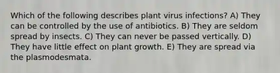 Which of the following describes plant virus infections? A) They can be controlled by the use of antibiotics. B) They are seldom spread by insects. C) They can never be passed vertically. D) They have little effect on plant growth. E) They are spread via the plasmodesmata.