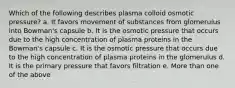 Which of the following describes plasma colloid osmotic pressure? a. It favors movement of substances from glomerulus into Bowman's capsule b. It is the osmotic pressure that occurs due to the high concentration of plasma proteins in the Bowman's capsule c. It is the osmotic pressure that occurs due to the high concentration of plasma proteins in the glomerulus d. It is the primary pressure that favors filtration e. More than one of the above