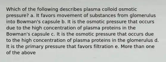 Which of the following describes plasma colloid osmotic pressure? a. It favors movement of substances from glomerulus into Bowman's capsule b. It is the osmotic pressure that occurs due to the high concentration of plasma proteins in the Bowman's capsule c. It is the osmotic pressure that occurs due to the high concentration of plasma proteins in the glomerulus d. It is the primary pressure that favors filtration e. More than one of the above