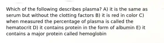 Which of the following describes plasma? A) it is the same as serum but without the clotting factors B) it is red in color C) when measured the percentage of plasma is called the hematocrit D) it contains protein in the form of albumin E) it contains a major protein called hemoglobin