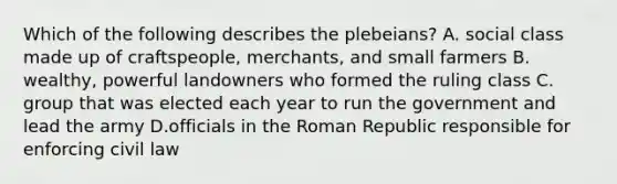 Which of the following describes the plebeians? A. social class made up of craftspeople, merchants, and small farmers B. wealthy, powerful landowners who formed the ruling class C. group that was elected each year to run the government and lead the army D.officials in the Roman Republic responsible for enforcing civil law