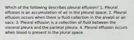 Which of the following describes pleural effusion? 1. Pleural effusion is an accumulation of air in the pleural space. 2. Pleural effusion occurs when there is fluid collection in the alveoli or air sacs. 3. Pleural effusion is a collection of fluid between the visceral pleura and the parietal pleura. 4. Pleural effusion occurs when blood is present in the plural space.