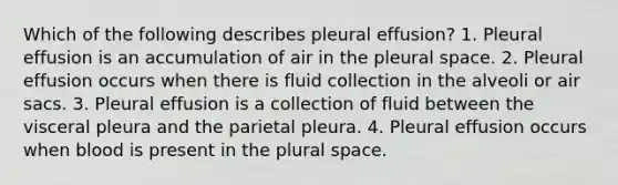 Which of the following describes pleural effusion? 1. Pleural effusion is an accumulation of air in the pleural space. 2. Pleural effusion occurs when there is fluid collection in the alveoli or air sacs. 3. Pleural effusion is a collection of fluid between the visceral pleura and the parietal pleura. 4. Pleural effusion occurs when blood is present in the plural space.