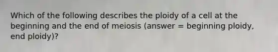 Which of the following describes the ploidy of a cell at the beginning and the end of meiosis (answer = beginning ploidy, end ploidy)?