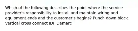 Which of the following describes the point where the service provider's responsibility to install and maintain wiring and equipment ends and the customer's begins? Punch down block Vertical cross connect IDF Demarc