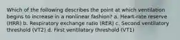 Which of the following describes the point at which ventilation begins to increase in a nonlinear fashion? a. Heart-rate reserve (HRR) b. Respiratory exchange ratio (RER) c. Second ventilatory threshold (VT2) d. First ventilatory threshold (VT1)