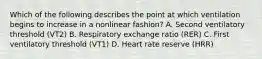 Which of the following describes the point at which ventilation begins to increase in a nonlinear fashion? A. Second ventilatory threshold (VT2) B. Respiratory exchange ratio (RER) C. First ventilatory threshold (VT1) D. Heart rate reserve (HRR)