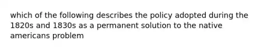 which of the following describes the policy adopted during the 1820s and 1830s as a permanent solution to the native americans problem