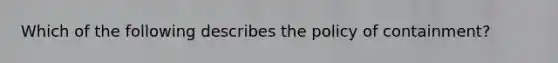 Which of the following describes the policy of containment?