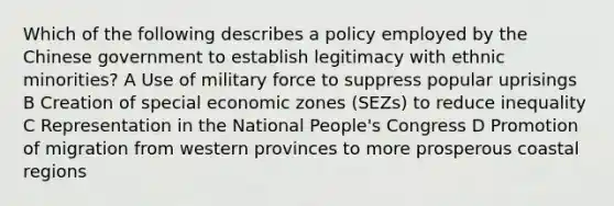 Which of the following describes a policy employed by the Chinese government to establish legitimacy with ethnic minorities? A Use of military force to suppress popular uprisings B Creation of special economic zones (SEZs) to reduce inequality C Representation in the National People's Congress D Promotion of migration from western provinces to more prosperous coastal regions