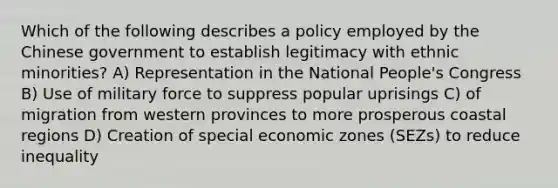 Which of the following describes a policy employed by the Chinese government to establish legitimacy with ethnic minorities? A) Representation in the National People's Congress B) Use of military force to suppress popular uprisings C) of migration from western provinces to more prosperous coastal regions D) Creation of special economic zones (SEZs) to reduce inequality