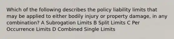 Which of the following describes the policy liability limits that may be applied to either bodily injury or property damage, in any combination? A Subrogation Limits B Split Limits C Per Occurrence Limits D Combined Single Limits