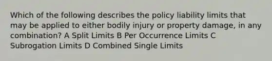 Which of the following describes the policy liability limits that may be applied to either bodily injury or property damage, in any combination? A Split Limits B Per Occurrence Limits C Subrogation Limits D Combined Single Limits