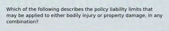 Which of the following describes the policy liability limits that may be applied to either bodily injury or property damage, in any combination?