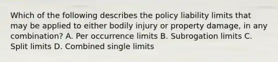 Which of the following describes the policy liability limits that may be applied to either bodily injury or property damage, in any combination? A. Per occurrence limits B. Subrogation limits C. Split limits D. Combined single limits