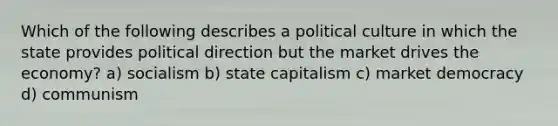 Which of the following describes a political culture in which the state provides political direction but the market drives the economy? a) socialism b) state capitalism c) market democracy d) communism