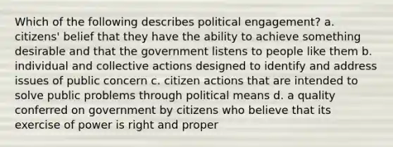 Which of the following describes political engagement? a. citizens' belief that they have the ability to achieve something desirable and that the government listens to people like them b. individual and collective actions designed to identify and address issues of public concern c. citizen actions that are intended to solve public problems through political means d. a quality conferred on government by citizens who believe that its exercise of power is right and proper