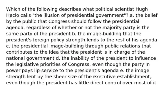 Which of the following describes what political scientist Hugh Heclo calls "the illusion of presidential government"? a. the belief by the public that Congress should follow the presidential agenda, regardless of whether or not the majority party is the same party of the president b. the image-building that the president's foreign policy strength lends to the rest of his agenda c. the presidential image-building through public relations that contributes to the idea that the president is in charge of the national government d. the inability of the president to influence the legislative priorities of Congress, even though the party in power pays lip-service to the president's agenda e. the image strength lent by the sheer size of the executive establishment, even though the president has little direct control over most of it